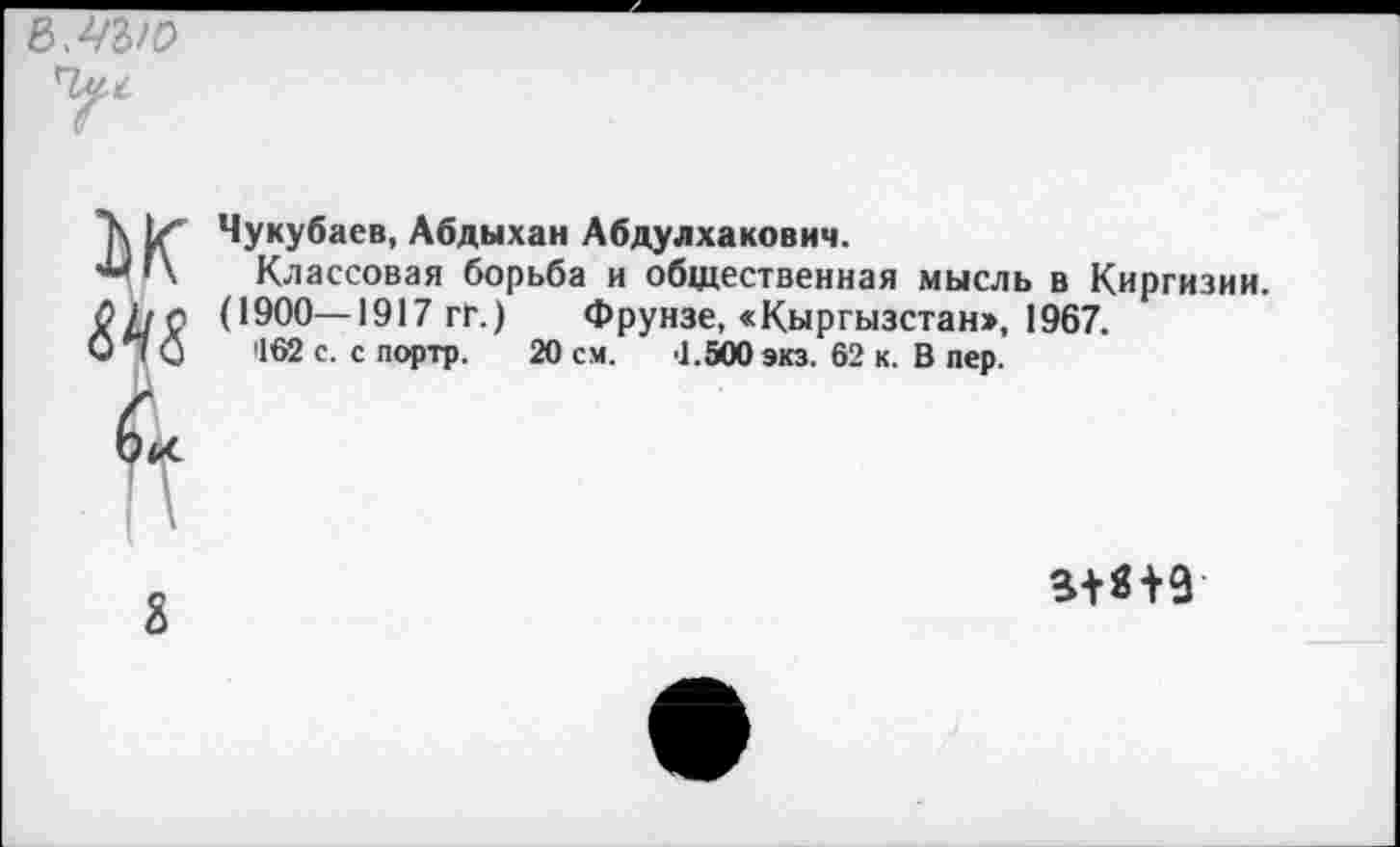 ﻿ъ.чыо
У1

Чукубаев, Абдыхан Абдулхакович.
Классовая борьба и общественная мысль в Киргизии.
(1900—1917 гГ.)	Фрунзе, «Кыргызстан», 1967.
462 с. с портр. 20 см. '1.500 экз. 62 к. В пер.
8
